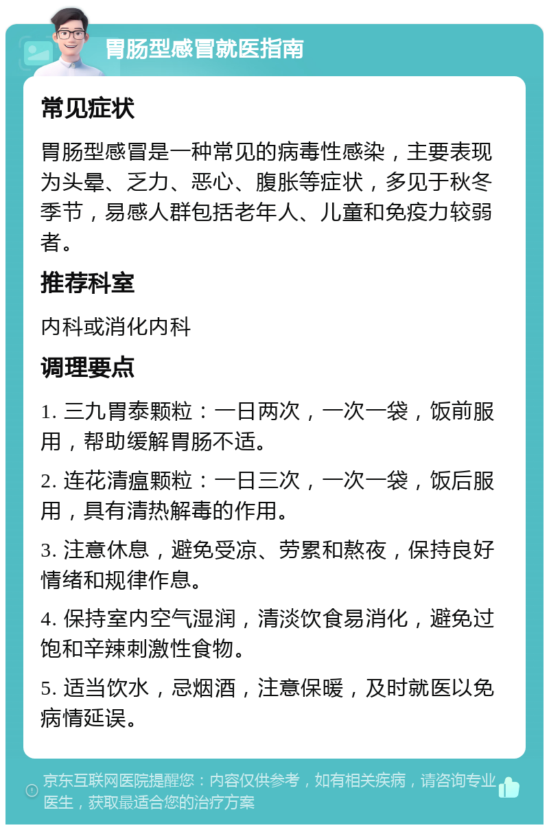 胃肠型感冒就医指南 常见症状 胃肠型感冒是一种常见的病毒性感染，主要表现为头晕、乏力、恶心、腹胀等症状，多见于秋冬季节，易感人群包括老年人、儿童和免疫力较弱者。 推荐科室 内科或消化内科 调理要点 1. 三九胃泰颗粒：一日两次，一次一袋，饭前服用，帮助缓解胃肠不适。 2. 连花清瘟颗粒：一日三次，一次一袋，饭后服用，具有清热解毒的作用。 3. 注意休息，避免受凉、劳累和熬夜，保持良好情绪和规律作息。 4. 保持室内空气湿润，清淡饮食易消化，避免过饱和辛辣刺激性食物。 5. 适当饮水，忌烟酒，注意保暖，及时就医以免病情延误。