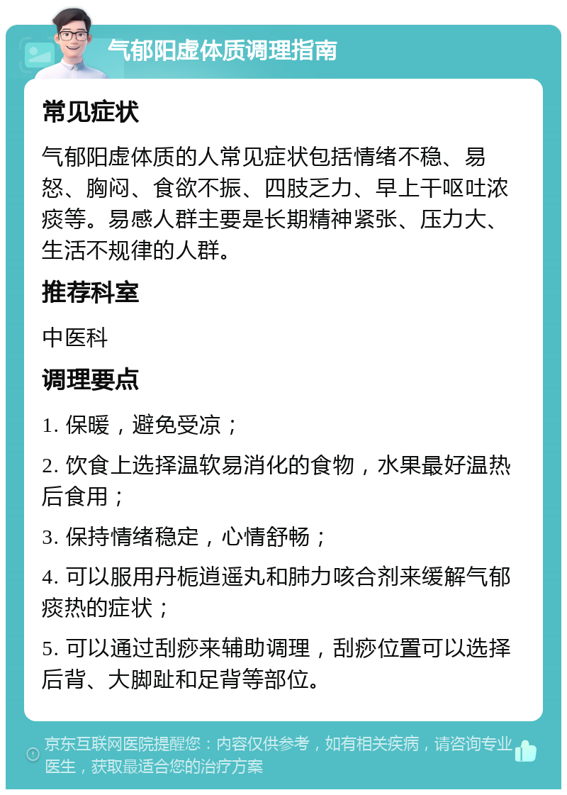 气郁阳虚体质调理指南 常见症状 气郁阳虚体质的人常见症状包括情绪不稳、易怒、胸闷、食欲不振、四肢乏力、早上干呕吐浓痰等。易感人群主要是长期精神紧张、压力大、生活不规律的人群。 推荐科室 中医科 调理要点 1. 保暖，避免受凉； 2. 饮食上选择温软易消化的食物，水果最好温热后食用； 3. 保持情绪稳定，心情舒畅； 4. 可以服用丹栀逍遥丸和肺力咳合剂来缓解气郁痰热的症状； 5. 可以通过刮痧来辅助调理，刮痧位置可以选择后背、大脚趾和足背等部位。