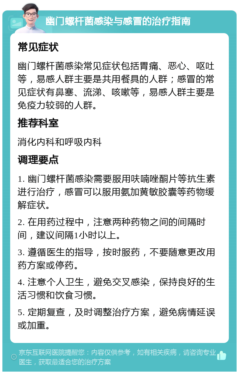 幽门螺杆菌感染与感冒的治疗指南 常见症状 幽门螺杆菌感染常见症状包括胃痛、恶心、呕吐等，易感人群主要是共用餐具的人群；感冒的常见症状有鼻塞、流涕、咳嗽等，易感人群主要是免疫力较弱的人群。 推荐科室 消化内科和呼吸内科 调理要点 1. 幽门螺杆菌感染需要服用呋喃唑酮片等抗生素进行治疗，感冒可以服用氨加黄敏胶囊等药物缓解症状。 2. 在用药过程中，注意两种药物之间的间隔时间，建议间隔1小时以上。 3. 遵循医生的指导，按时服药，不要随意更改用药方案或停药。 4. 注意个人卫生，避免交叉感染，保持良好的生活习惯和饮食习惯。 5. 定期复查，及时调整治疗方案，避免病情延误或加重。