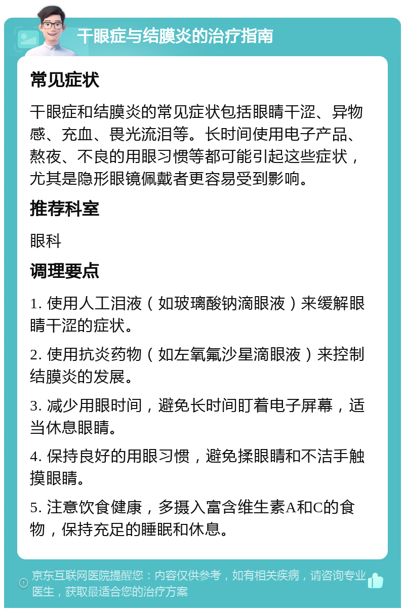 干眼症与结膜炎的治疗指南 常见症状 干眼症和结膜炎的常见症状包括眼睛干涩、异物感、充血、畏光流泪等。长时间使用电子产品、熬夜、不良的用眼习惯等都可能引起这些症状，尤其是隐形眼镜佩戴者更容易受到影响。 推荐科室 眼科 调理要点 1. 使用人工泪液（如玻璃酸钠滴眼液）来缓解眼睛干涩的症状。 2. 使用抗炎药物（如左氧氟沙星滴眼液）来控制结膜炎的发展。 3. 减少用眼时间，避免长时间盯着电子屏幕，适当休息眼睛。 4. 保持良好的用眼习惯，避免揉眼睛和不洁手触摸眼睛。 5. 注意饮食健康，多摄入富含维生素A和C的食物，保持充足的睡眠和休息。