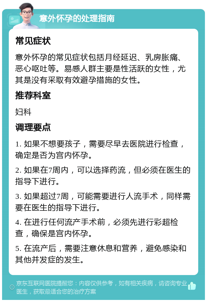 意外怀孕的处理指南 常见症状 意外怀孕的常见症状包括月经延迟、乳房胀痛、恶心呕吐等。易感人群主要是性活跃的女性，尤其是没有采取有效避孕措施的女性。 推荐科室 妇科 调理要点 1. 如果不想要孩子，需要尽早去医院进行检查，确定是否为宫内怀孕。 2. 如果在7周内，可以选择药流，但必须在医生的指导下进行。 3. 如果超过7周，可能需要进行人流手术，同样需要在医生的指导下进行。 4. 在进行任何流产手术前，必须先进行彩超检查，确保是宫内怀孕。 5. 在流产后，需要注意休息和营养，避免感染和其他并发症的发生。