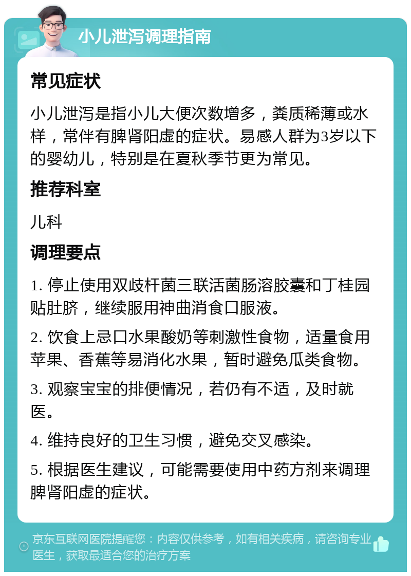 小儿泄泻调理指南 常见症状 小儿泄泻是指小儿大便次数增多，粪质稀薄或水样，常伴有脾肾阳虚的症状。易感人群为3岁以下的婴幼儿，特别是在夏秋季节更为常见。 推荐科室 儿科 调理要点 1. 停止使用双歧杆菌三联活菌肠溶胶囊和丁桂园贴肚脐，继续服用神曲消食口服液。 2. 饮食上忌口水果酸奶等刺激性食物，适量食用苹果、香蕉等易消化水果，暂时避免瓜类食物。 3. 观察宝宝的排便情况，若仍有不适，及时就医。 4. 维持良好的卫生习惯，避免交叉感染。 5. 根据医生建议，可能需要使用中药方剂来调理脾肾阳虚的症状。