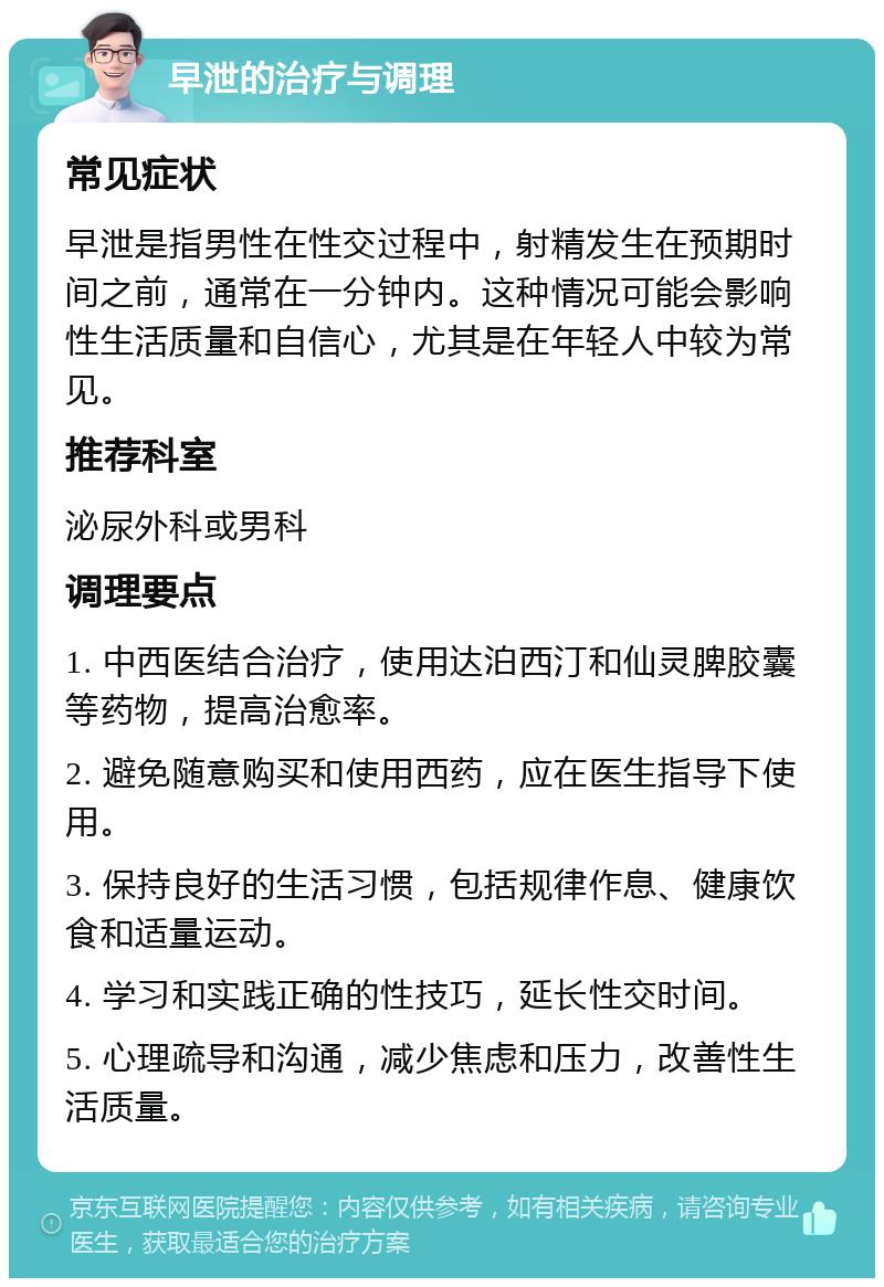 早泄的治疗与调理 常见症状 早泄是指男性在性交过程中，射精发生在预期时间之前，通常在一分钟内。这种情况可能会影响性生活质量和自信心，尤其是在年轻人中较为常见。 推荐科室 泌尿外科或男科 调理要点 1. 中西医结合治疗，使用达泊西汀和仙灵脾胶囊等药物，提高治愈率。 2. 避免随意购买和使用西药，应在医生指导下使用。 3. 保持良好的生活习惯，包括规律作息、健康饮食和适量运动。 4. 学习和实践正确的性技巧，延长性交时间。 5. 心理疏导和沟通，减少焦虑和压力，改善性生活质量。