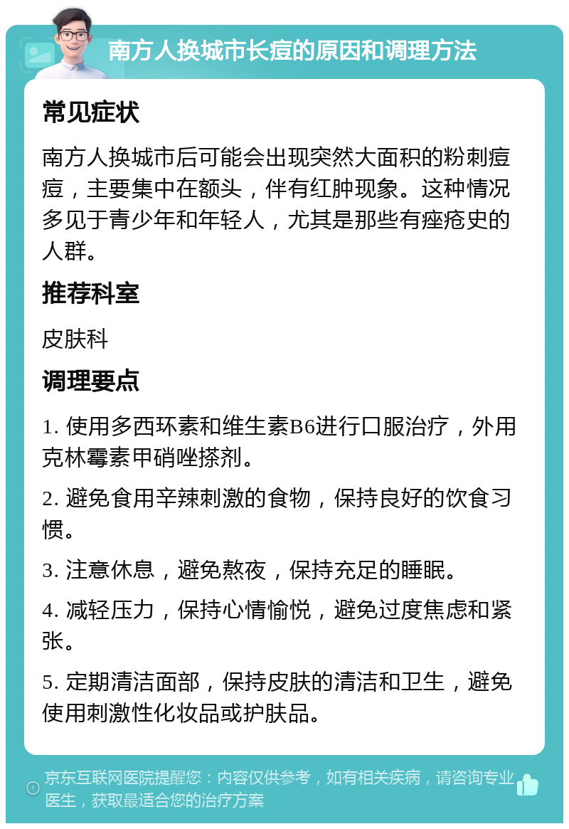 南方人换城市长痘的原因和调理方法 常见症状 南方人换城市后可能会出现突然大面积的粉刺痘痘，主要集中在额头，伴有红肿现象。这种情况多见于青少年和年轻人，尤其是那些有痤疮史的人群。 推荐科室 皮肤科 调理要点 1. 使用多西环素和维生素B6进行口服治疗，外用克林霉素甲硝唑搽剂。 2. 避免食用辛辣刺激的食物，保持良好的饮食习惯。 3. 注意休息，避免熬夜，保持充足的睡眠。 4. 减轻压力，保持心情愉悦，避免过度焦虑和紧张。 5. 定期清洁面部，保持皮肤的清洁和卫生，避免使用刺激性化妆品或护肤品。