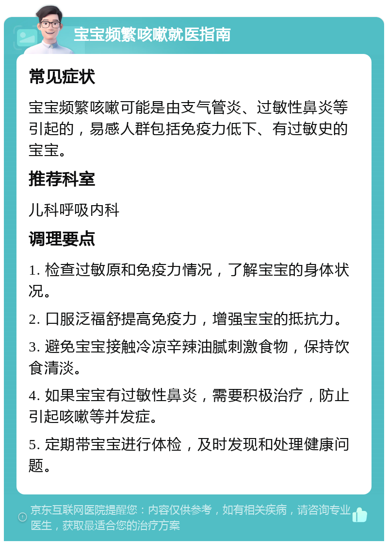 宝宝频繁咳嗽就医指南 常见症状 宝宝频繁咳嗽可能是由支气管炎、过敏性鼻炎等引起的，易感人群包括免疫力低下、有过敏史的宝宝。 推荐科室 儿科呼吸内科 调理要点 1. 检查过敏原和免疫力情况，了解宝宝的身体状况。 2. 口服泛福舒提高免疫力，增强宝宝的抵抗力。 3. 避免宝宝接触冷凉辛辣油腻刺激食物，保持饮食清淡。 4. 如果宝宝有过敏性鼻炎，需要积极治疗，防止引起咳嗽等并发症。 5. 定期带宝宝进行体检，及时发现和处理健康问题。