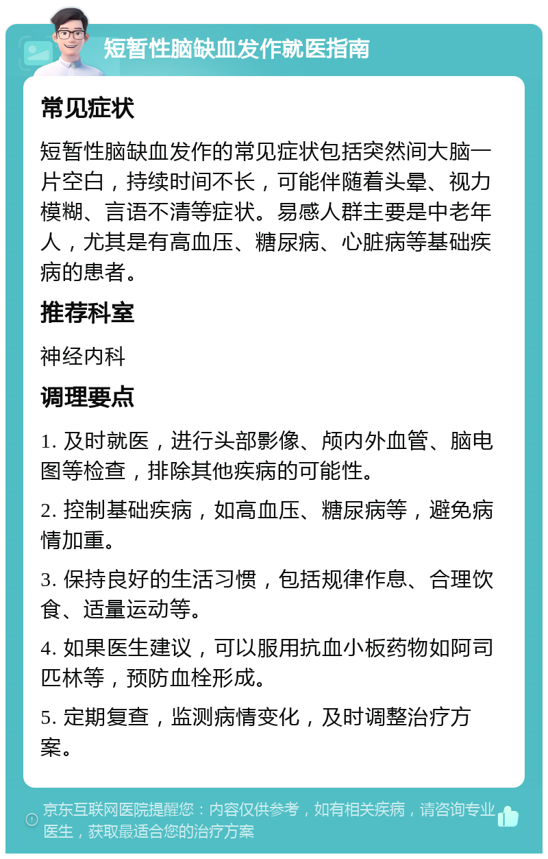 短暂性脑缺血发作就医指南 常见症状 短暂性脑缺血发作的常见症状包括突然间大脑一片空白，持续时间不长，可能伴随着头晕、视力模糊、言语不清等症状。易感人群主要是中老年人，尤其是有高血压、糖尿病、心脏病等基础疾病的患者。 推荐科室 神经内科 调理要点 1. 及时就医，进行头部影像、颅内外血管、脑电图等检查，排除其他疾病的可能性。 2. 控制基础疾病，如高血压、糖尿病等，避免病情加重。 3. 保持良好的生活习惯，包括规律作息、合理饮食、适量运动等。 4. 如果医生建议，可以服用抗血小板药物如阿司匹林等，预防血栓形成。 5. 定期复查，监测病情变化，及时调整治疗方案。