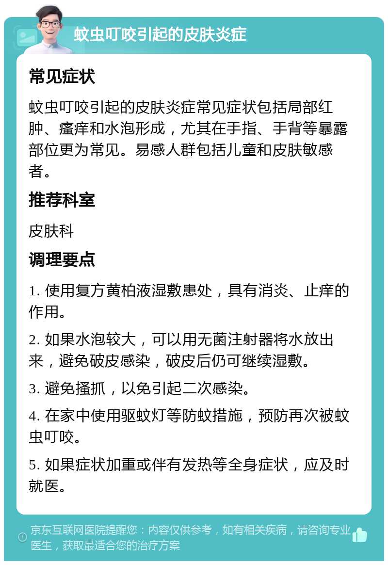 蚊虫叮咬引起的皮肤炎症 常见症状 蚊虫叮咬引起的皮肤炎症常见症状包括局部红肿、瘙痒和水泡形成，尤其在手指、手背等暴露部位更为常见。易感人群包括儿童和皮肤敏感者。 推荐科室 皮肤科 调理要点 1. 使用复方黄柏液湿敷患处，具有消炎、止痒的作用。 2. 如果水泡较大，可以用无菌注射器将水放出来，避免破皮感染，破皮后仍可继续湿敷。 3. 避免搔抓，以免引起二次感染。 4. 在家中使用驱蚊灯等防蚊措施，预防再次被蚊虫叮咬。 5. 如果症状加重或伴有发热等全身症状，应及时就医。