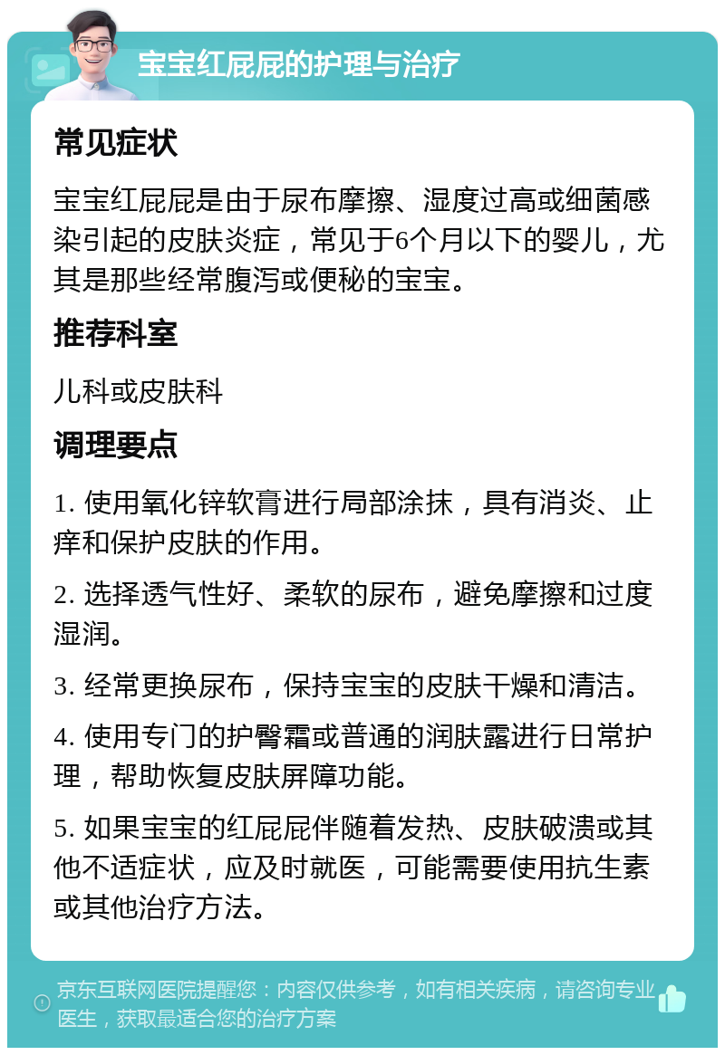 宝宝红屁屁的护理与治疗 常见症状 宝宝红屁屁是由于尿布摩擦、湿度过高或细菌感染引起的皮肤炎症，常见于6个月以下的婴儿，尤其是那些经常腹泻或便秘的宝宝。 推荐科室 儿科或皮肤科 调理要点 1. 使用氧化锌软膏进行局部涂抹，具有消炎、止痒和保护皮肤的作用。 2. 选择透气性好、柔软的尿布，避免摩擦和过度湿润。 3. 经常更换尿布，保持宝宝的皮肤干燥和清洁。 4. 使用专门的护臀霜或普通的润肤露进行日常护理，帮助恢复皮肤屏障功能。 5. 如果宝宝的红屁屁伴随着发热、皮肤破溃或其他不适症状，应及时就医，可能需要使用抗生素或其他治疗方法。