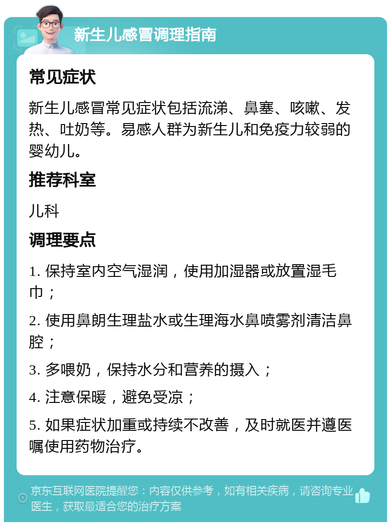 新生儿感冒调理指南 常见症状 新生儿感冒常见症状包括流涕、鼻塞、咳嗽、发热、吐奶等。易感人群为新生儿和免疫力较弱的婴幼儿。 推荐科室 儿科 调理要点 1. 保持室内空气湿润，使用加湿器或放置湿毛巾； 2. 使用鼻朗生理盐水或生理海水鼻喷雾剂清洁鼻腔； 3. 多喂奶，保持水分和营养的摄入； 4. 注意保暖，避免受凉； 5. 如果症状加重或持续不改善，及时就医并遵医嘱使用药物治疗。