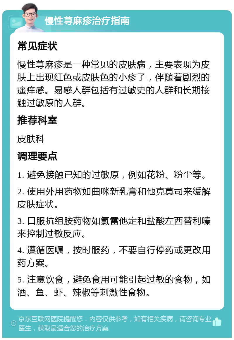 慢性荨麻疹治疗指南 常见症状 慢性荨麻疹是一种常见的皮肤病，主要表现为皮肤上出现红色或皮肤色的小疹子，伴随着剧烈的瘙痒感。易感人群包括有过敏史的人群和长期接触过敏原的人群。 推荐科室 皮肤科 调理要点 1. 避免接触已知的过敏原，例如花粉、粉尘等。 2. 使用外用药物如曲咪新乳膏和他克莫司来缓解皮肤症状。 3. 口服抗组胺药物如氯雷他定和盐酸左西替利嗪来控制过敏反应。 4. 遵循医嘱，按时服药，不要自行停药或更改用药方案。 5. 注意饮食，避免食用可能引起过敏的食物，如酒、鱼、虾、辣椒等刺激性食物。