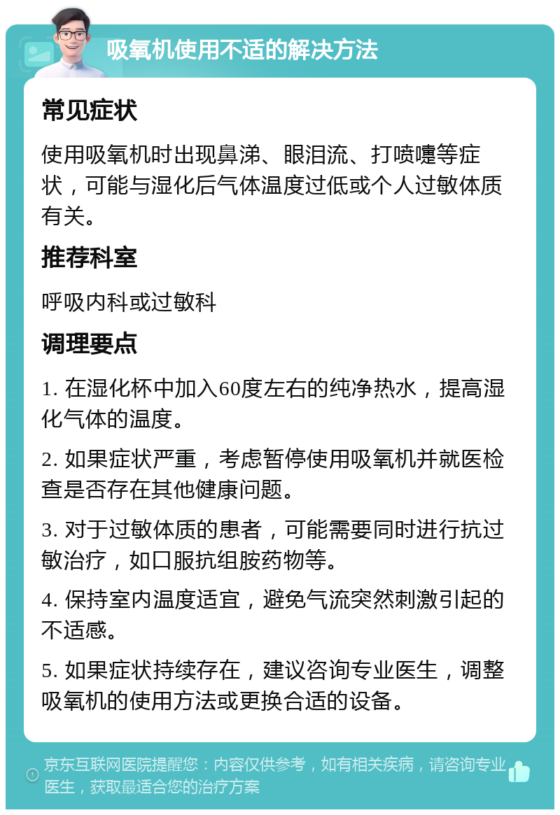 吸氧机使用不适的解决方法 常见症状 使用吸氧机时出现鼻涕、眼泪流、打喷嚏等症状，可能与湿化后气体温度过低或个人过敏体质有关。 推荐科室 呼吸内科或过敏科 调理要点 1. 在湿化杯中加入60度左右的纯净热水，提高湿化气体的温度。 2. 如果症状严重，考虑暂停使用吸氧机并就医检查是否存在其他健康问题。 3. 对于过敏体质的患者，可能需要同时进行抗过敏治疗，如口服抗组胺药物等。 4. 保持室内温度适宜，避免气流突然刺激引起的不适感。 5. 如果症状持续存在，建议咨询专业医生，调整吸氧机的使用方法或更换合适的设备。