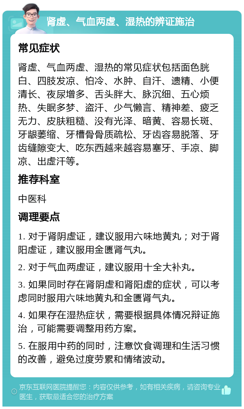 肾虚、气血两虚、湿热的辨证施治 常见症状 肾虚、气血两虚、湿热的常见症状包括面色胱白、四肢发凉、怕冷、水肿、自汗、遗精、小便清长、夜尿增多、舌头胖大、脉沉细、五心烦热、失眠多梦、盗汗、少气懒言、精神差、疲乏无力、皮肤粗糙、没有光泽、暗黄、容易长斑、牙龈萎缩、牙槽骨骨质疏松、牙齿容易脱落、牙齿缝隙变大、吃东西越来越容易塞牙、手凉、脚凉、出虚汗等。 推荐科室 中医科 调理要点 1. 对于肾阴虚证，建议服用六味地黄丸；对于肾阳虚证，建议服用金匮肾气丸。 2. 对于气血两虚证，建议服用十全大补丸。 3. 如果同时存在肾阴虚和肾阳虚的症状，可以考虑同时服用六味地黄丸和金匮肾气丸。 4. 如果存在湿热症状，需要根据具体情况辩证施治，可能需要调整用药方案。 5. 在服用中药的同时，注意饮食调理和生活习惯的改善，避免过度劳累和情绪波动。