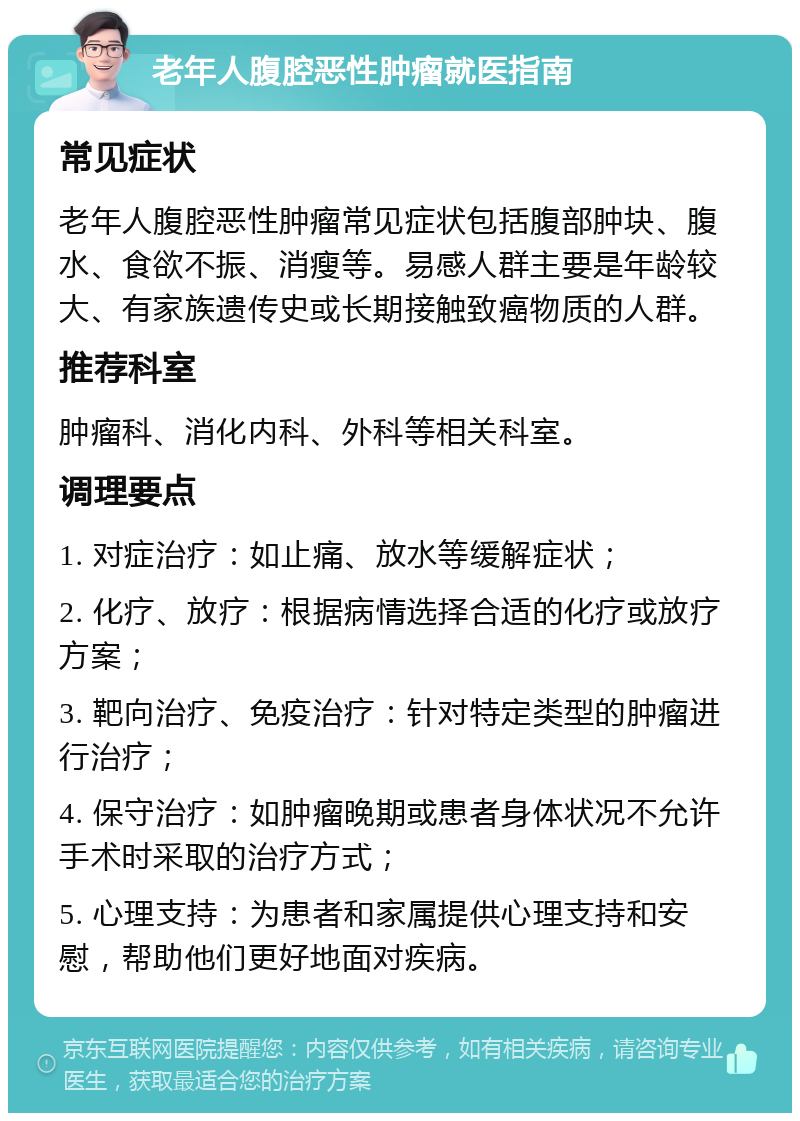 老年人腹腔恶性肿瘤就医指南 常见症状 老年人腹腔恶性肿瘤常见症状包括腹部肿块、腹水、食欲不振、消瘦等。易感人群主要是年龄较大、有家族遗传史或长期接触致癌物质的人群。 推荐科室 肿瘤科、消化内科、外科等相关科室。 调理要点 1. 对症治疗：如止痛、放水等缓解症状； 2. 化疗、放疗：根据病情选择合适的化疗或放疗方案； 3. 靶向治疗、免疫治疗：针对特定类型的肿瘤进行治疗； 4. 保守治疗：如肿瘤晚期或患者身体状况不允许手术时采取的治疗方式； 5. 心理支持：为患者和家属提供心理支持和安慰，帮助他们更好地面对疾病。