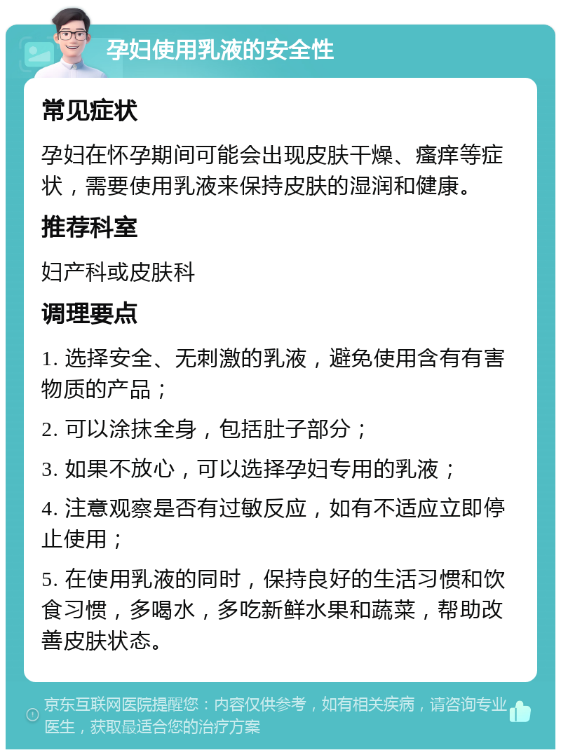 孕妇使用乳液的安全性 常见症状 孕妇在怀孕期间可能会出现皮肤干燥、瘙痒等症状，需要使用乳液来保持皮肤的湿润和健康。 推荐科室 妇产科或皮肤科 调理要点 1. 选择安全、无刺激的乳液，避免使用含有有害物质的产品； 2. 可以涂抹全身，包括肚子部分； 3. 如果不放心，可以选择孕妇专用的乳液； 4. 注意观察是否有过敏反应，如有不适应立即停止使用； 5. 在使用乳液的同时，保持良好的生活习惯和饮食习惯，多喝水，多吃新鲜水果和蔬菜，帮助改善皮肤状态。