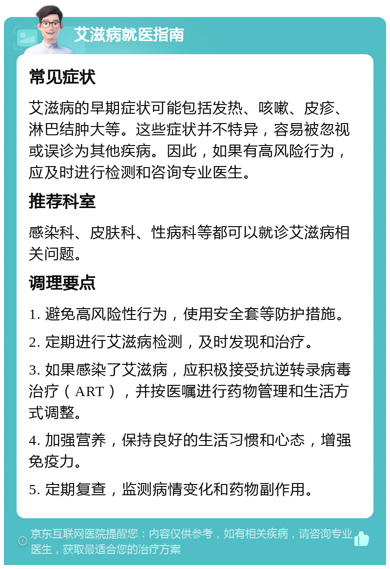 艾滋病就医指南 常见症状 艾滋病的早期症状可能包括发热、咳嗽、皮疹、淋巴结肿大等。这些症状并不特异，容易被忽视或误诊为其他疾病。因此，如果有高风险行为，应及时进行检测和咨询专业医生。 推荐科室 感染科、皮肤科、性病科等都可以就诊艾滋病相关问题。 调理要点 1. 避免高风险性行为，使用安全套等防护措施。 2. 定期进行艾滋病检测，及时发现和治疗。 3. 如果感染了艾滋病，应积极接受抗逆转录病毒治疗（ART），并按医嘱进行药物管理和生活方式调整。 4. 加强营养，保持良好的生活习惯和心态，增强免疫力。 5. 定期复查，监测病情变化和药物副作用。