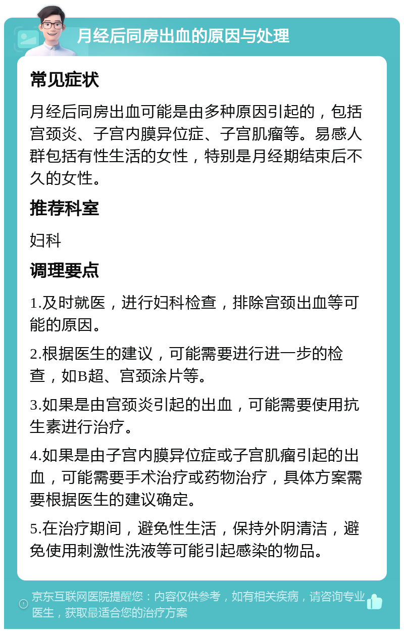 月经后同房出血的原因与处理 常见症状 月经后同房出血可能是由多种原因引起的，包括宫颈炎、子宫内膜异位症、子宫肌瘤等。易感人群包括有性生活的女性，特别是月经期结束后不久的女性。 推荐科室 妇科 调理要点 1.及时就医，进行妇科检查，排除宫颈出血等可能的原因。 2.根据医生的建议，可能需要进行进一步的检查，如B超、宫颈涂片等。 3.如果是由宫颈炎引起的出血，可能需要使用抗生素进行治疗。 4.如果是由子宫内膜异位症或子宫肌瘤引起的出血，可能需要手术治疗或药物治疗，具体方案需要根据医生的建议确定。 5.在治疗期间，避免性生活，保持外阴清洁，避免使用刺激性洗液等可能引起感染的物品。