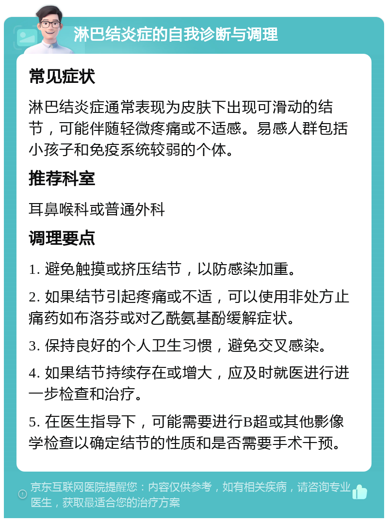 淋巴结炎症的自我诊断与调理 常见症状 淋巴结炎症通常表现为皮肤下出现可滑动的结节，可能伴随轻微疼痛或不适感。易感人群包括小孩子和免疫系统较弱的个体。 推荐科室 耳鼻喉科或普通外科 调理要点 1. 避免触摸或挤压结节，以防感染加重。 2. 如果结节引起疼痛或不适，可以使用非处方止痛药如布洛芬或对乙酰氨基酚缓解症状。 3. 保持良好的个人卫生习惯，避免交叉感染。 4. 如果结节持续存在或增大，应及时就医进行进一步检查和治疗。 5. 在医生指导下，可能需要进行B超或其他影像学检查以确定结节的性质和是否需要手术干预。