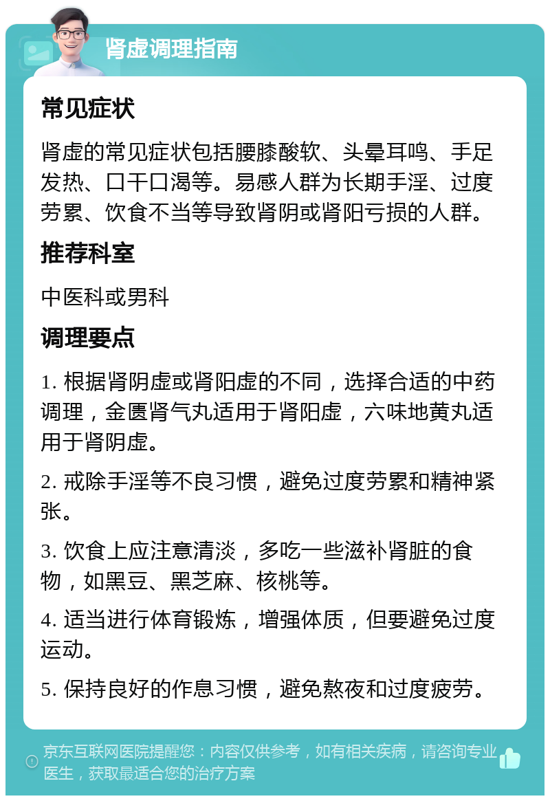 肾虚调理指南 常见症状 肾虚的常见症状包括腰膝酸软、头晕耳鸣、手足发热、口干口渴等。易感人群为长期手淫、过度劳累、饮食不当等导致肾阴或肾阳亏损的人群。 推荐科室 中医科或男科 调理要点 1. 根据肾阴虚或肾阳虚的不同，选择合适的中药调理，金匮肾气丸适用于肾阳虚，六味地黄丸适用于肾阴虚。 2. 戒除手淫等不良习惯，避免过度劳累和精神紧张。 3. 饮食上应注意清淡，多吃一些滋补肾脏的食物，如黑豆、黑芝麻、核桃等。 4. 适当进行体育锻炼，增强体质，但要避免过度运动。 5. 保持良好的作息习惯，避免熬夜和过度疲劳。