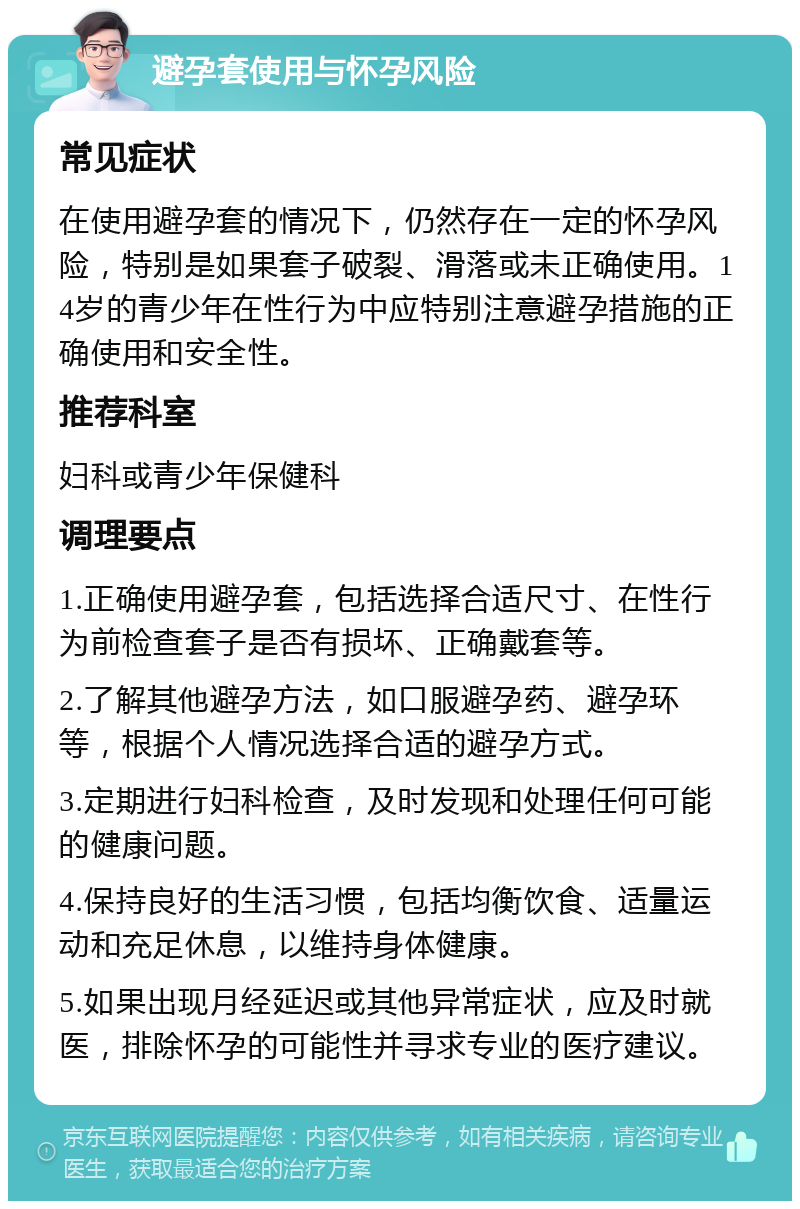 避孕套使用与怀孕风险 常见症状 在使用避孕套的情况下，仍然存在一定的怀孕风险，特别是如果套子破裂、滑落或未正确使用。14岁的青少年在性行为中应特别注意避孕措施的正确使用和安全性。 推荐科室 妇科或青少年保健科 调理要点 1.正确使用避孕套，包括选择合适尺寸、在性行为前检查套子是否有损坏、正确戴套等。 2.了解其他避孕方法，如口服避孕药、避孕环等，根据个人情况选择合适的避孕方式。 3.定期进行妇科检查，及时发现和处理任何可能的健康问题。 4.保持良好的生活习惯，包括均衡饮食、适量运动和充足休息，以维持身体健康。 5.如果出现月经延迟或其他异常症状，应及时就医，排除怀孕的可能性并寻求专业的医疗建议。