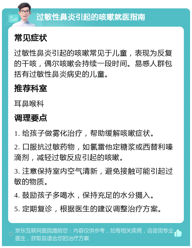 过敏性鼻炎引起的咳嗽就医指南 常见症状 过敏性鼻炎引起的咳嗽常见于儿童，表现为反复的干咳，偶尔咳嗽会持续一段时间。易感人群包括有过敏性鼻炎病史的儿童。 推荐科室 耳鼻喉科 调理要点 1. 给孩子做雾化治疗，帮助缓解咳嗽症状。 2. 口服抗过敏药物，如氯雷他定糖浆或西替利嗪滴剂，减轻过敏反应引起的咳嗽。 3. 注意保持室内空气清新，避免接触可能引起过敏的物质。 4. 鼓励孩子多喝水，保持充足的水分摄入。 5. 定期复诊，根据医生的建议调整治疗方案。