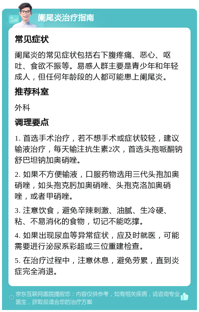 阑尾炎治疗指南 常见症状 阑尾炎的常见症状包括右下腹疼痛、恶心、呕吐、食欲不振等。易感人群主要是青少年和年轻成人，但任何年龄段的人都可能患上阑尾炎。 推荐科室 外科 调理要点 1. 首选手术治疗，若不想手术或症状较轻，建议输液治疗，每天输注抗生素2次，首选头孢哌酮钠舒巴坦钠加奥硝唑。 2. 如果不方便输液，口服药物选用三代头孢加奥硝唑，如头孢克肟加奥硝唑、头孢克洛加奥硝唑，或者甲硝唑。 3. 注意饮食，避免辛辣刺激、油腻、生冷硬、粘、不易消化的食物，切记不能吃撑。 4. 如果出现尿血等异常症状，应及时就医，可能需要进行泌尿系彩超或三位重建检查。 5. 在治疗过程中，注意休息，避免劳累，直到炎症完全消退。