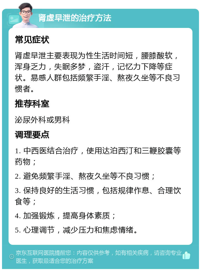 肾虚早泄的治疗方法 常见症状 肾虚早泄主要表现为性生活时间短，腰膝酸软，浑身乏力，失眠多梦，盗汗，记忆力下降等症状。易感人群包括频繁手淫、熬夜久坐等不良习惯者。 推荐科室 泌尿外科或男科 调理要点 1. 中西医结合治疗，使用达泊西汀和三鞭胶囊等药物； 2. 避免频繁手淫、熬夜久坐等不良习惯； 3. 保持良好的生活习惯，包括规律作息、合理饮食等； 4. 加强锻炼，提高身体素质； 5. 心理调节，减少压力和焦虑情绪。