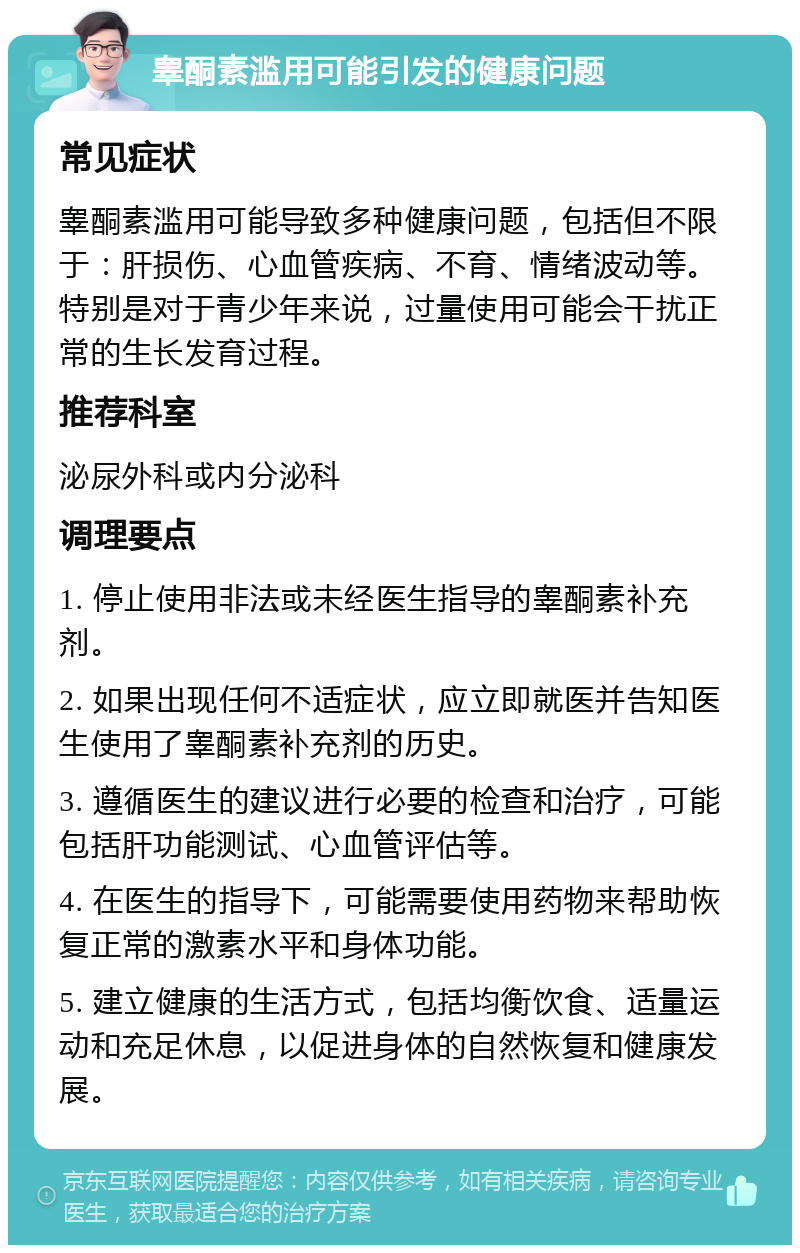 睾酮素滥用可能引发的健康问题 常见症状 睾酮素滥用可能导致多种健康问题，包括但不限于：肝损伤、心血管疾病、不育、情绪波动等。特别是对于青少年来说，过量使用可能会干扰正常的生长发育过程。 推荐科室 泌尿外科或内分泌科 调理要点 1. 停止使用非法或未经医生指导的睾酮素补充剂。 2. 如果出现任何不适症状，应立即就医并告知医生使用了睾酮素补充剂的历史。 3. 遵循医生的建议进行必要的检查和治疗，可能包括肝功能测试、心血管评估等。 4. 在医生的指导下，可能需要使用药物来帮助恢复正常的激素水平和身体功能。 5. 建立健康的生活方式，包括均衡饮食、适量运动和充足休息，以促进身体的自然恢复和健康发展。