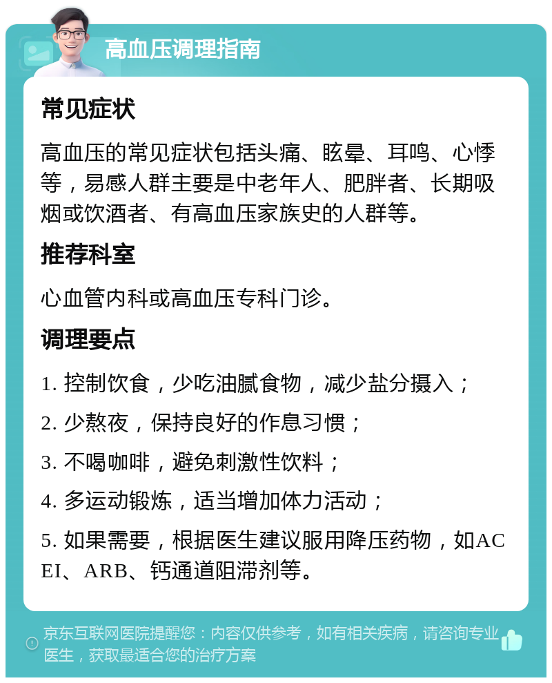 高血压调理指南 常见症状 高血压的常见症状包括头痛、眩晕、耳鸣、心悸等，易感人群主要是中老年人、肥胖者、长期吸烟或饮酒者、有高血压家族史的人群等。 推荐科室 心血管内科或高血压专科门诊。 调理要点 1. 控制饮食，少吃油腻食物，减少盐分摄入； 2. 少熬夜，保持良好的作息习惯； 3. 不喝咖啡，避免刺激性饮料； 4. 多运动锻炼，适当增加体力活动； 5. 如果需要，根据医生建议服用降压药物，如ACEI、ARB、钙通道阻滞剂等。