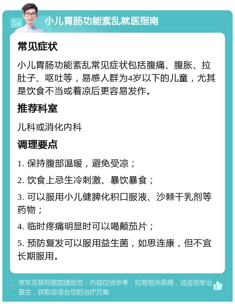 小儿胃肠功能紊乱就医指南 常见症状 小儿胃肠功能紊乱常见症状包括腹痛、腹胀、拉肚子、呕吐等，易感人群为4岁以下的儿童，尤其是饮食不当或着凉后更容易发作。 推荐科室 儿科或消化内科 调理要点 1. 保持腹部温暖，避免受凉； 2. 饮食上忌生冷刺激、暴饮暴食； 3. 可以服用小儿健脾化积口服液、沙棘干乳剂等药物； 4. 临时疼痛明显时可以喝颠茄片； 5. 预防复发可以服用益生菌，如思连康，但不宜长期服用。