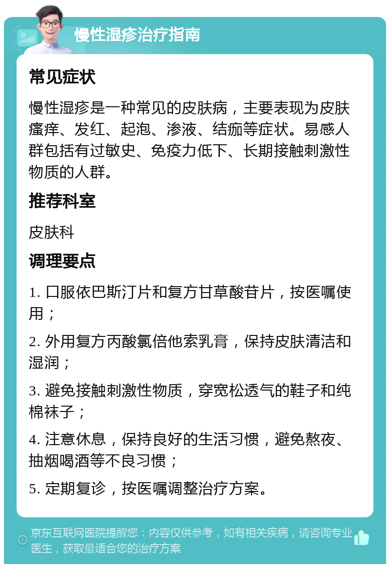 慢性湿疹治疗指南 常见症状 慢性湿疹是一种常见的皮肤病，主要表现为皮肤瘙痒、发红、起泡、渗液、结痂等症状。易感人群包括有过敏史、免疫力低下、长期接触刺激性物质的人群。 推荐科室 皮肤科 调理要点 1. 口服依巴斯汀片和复方甘草酸苷片，按医嘱使用； 2. 外用复方丙酸氯倍他索乳膏，保持皮肤清洁和湿润； 3. 避免接触刺激性物质，穿宽松透气的鞋子和纯棉袜子； 4. 注意休息，保持良好的生活习惯，避免熬夜、抽烟喝酒等不良习惯； 5. 定期复诊，按医嘱调整治疗方案。