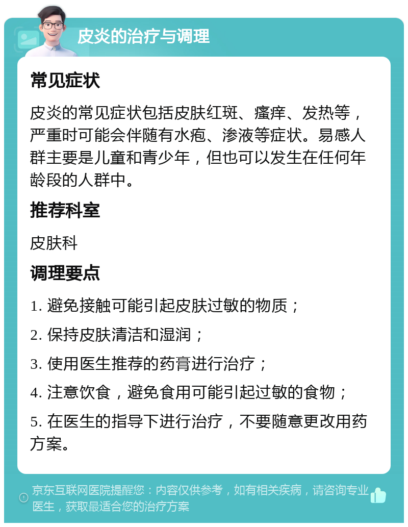 皮炎的治疗与调理 常见症状 皮炎的常见症状包括皮肤红斑、瘙痒、发热等，严重时可能会伴随有水疱、渗液等症状。易感人群主要是儿童和青少年，但也可以发生在任何年龄段的人群中。 推荐科室 皮肤科 调理要点 1. 避免接触可能引起皮肤过敏的物质； 2. 保持皮肤清洁和湿润； 3. 使用医生推荐的药膏进行治疗； 4. 注意饮食，避免食用可能引起过敏的食物； 5. 在医生的指导下进行治疗，不要随意更改用药方案。