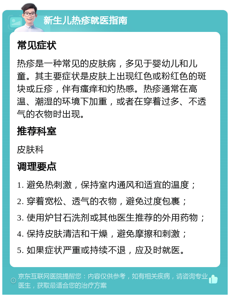 新生儿热疹就医指南 常见症状 热疹是一种常见的皮肤病，多见于婴幼儿和儿童。其主要症状是皮肤上出现红色或粉红色的斑块或丘疹，伴有瘙痒和灼热感。热疹通常在高温、潮湿的环境下加重，或者在穿着过多、不透气的衣物时出现。 推荐科室 皮肤科 调理要点 1. 避免热刺激，保持室内通风和适宜的温度； 2. 穿着宽松、透气的衣物，避免过度包裹； 3. 使用炉甘石洗剂或其他医生推荐的外用药物； 4. 保持皮肤清洁和干燥，避免摩擦和刺激； 5. 如果症状严重或持续不退，应及时就医。