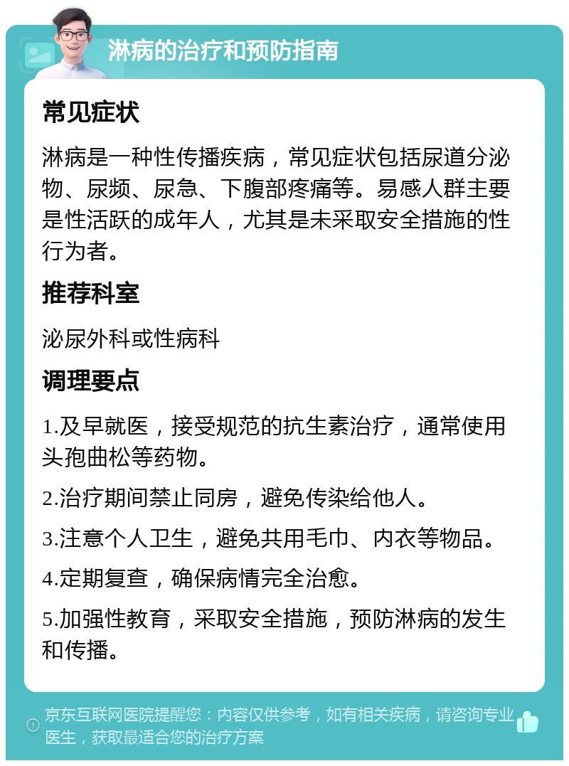 淋病的治疗和预防指南 常见症状 淋病是一种性传播疾病，常见症状包括尿道分泌物、尿频、尿急、下腹部疼痛等。易感人群主要是性活跃的成年人，尤其是未采取安全措施的性行为者。 推荐科室 泌尿外科或性病科 调理要点 1.及早就医，接受规范的抗生素治疗，通常使用头孢曲松等药物。 2.治疗期间禁止同房，避免传染给他人。 3.注意个人卫生，避免共用毛巾、内衣等物品。 4.定期复查，确保病情完全治愈。 5.加强性教育，采取安全措施，预防淋病的发生和传播。