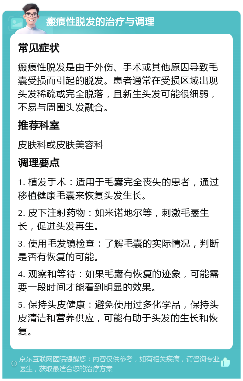 瘢痕性脱发的治疗与调理 常见症状 瘢痕性脱发是由于外伤、手术或其他原因导致毛囊受损而引起的脱发。患者通常在受损区域出现头发稀疏或完全脱落，且新生头发可能很细弱，不易与周围头发融合。 推荐科室 皮肤科或皮肤美容科 调理要点 1. 植发手术：适用于毛囊完全丧失的患者，通过移植健康毛囊来恢复头发生长。 2. 皮下注射药物：如米诺地尔等，刺激毛囊生长，促进头发再生。 3. 使用毛发镜检查：了解毛囊的实际情况，判断是否有恢复的可能。 4. 观察和等待：如果毛囊有恢复的迹象，可能需要一段时间才能看到明显的效果。 5. 保持头皮健康：避免使用过多化学品，保持头皮清洁和营养供应，可能有助于头发的生长和恢复。