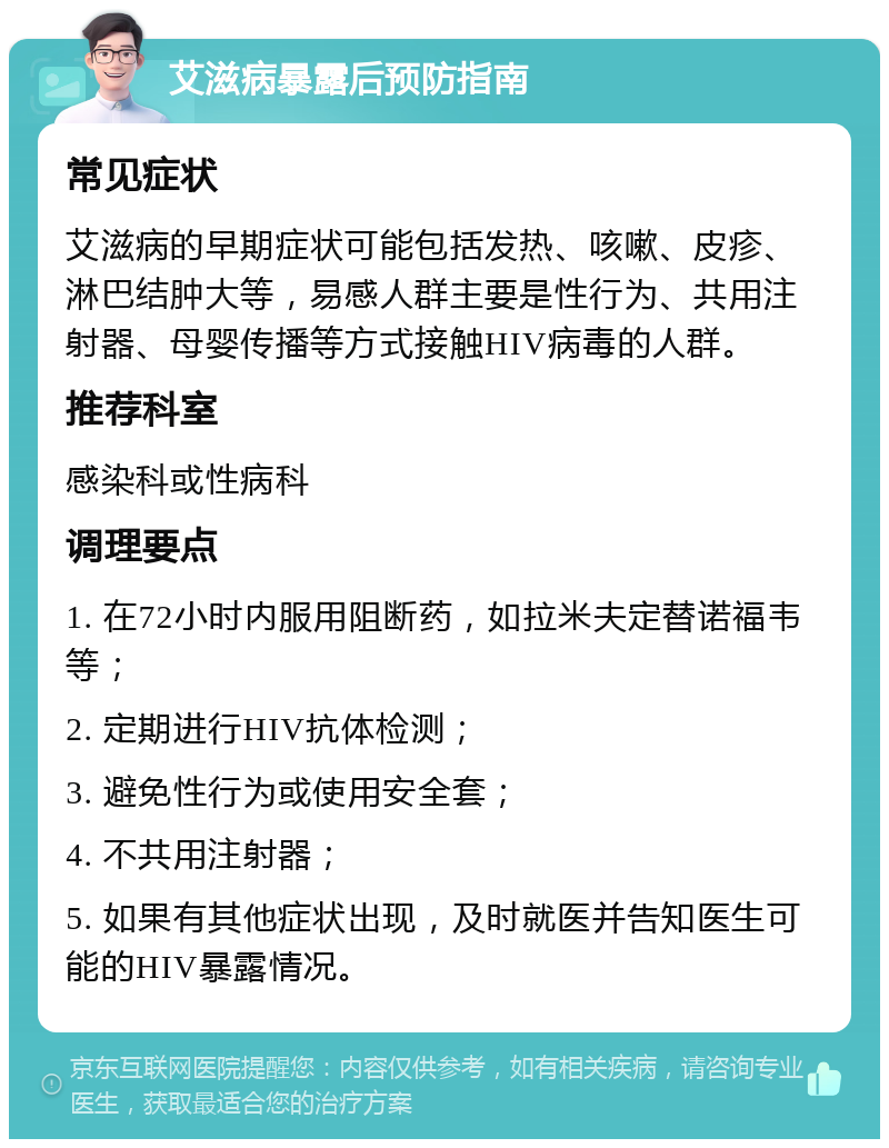 艾滋病暴露后预防指南 常见症状 艾滋病的早期症状可能包括发热、咳嗽、皮疹、淋巴结肿大等，易感人群主要是性行为、共用注射器、母婴传播等方式接触HIV病毒的人群。 推荐科室 感染科或性病科 调理要点 1. 在72小时内服用阻断药，如拉米夫定替诺福韦等； 2. 定期进行HIV抗体检测； 3. 避免性行为或使用安全套； 4. 不共用注射器； 5. 如果有其他症状出现，及时就医并告知医生可能的HIV暴露情况。