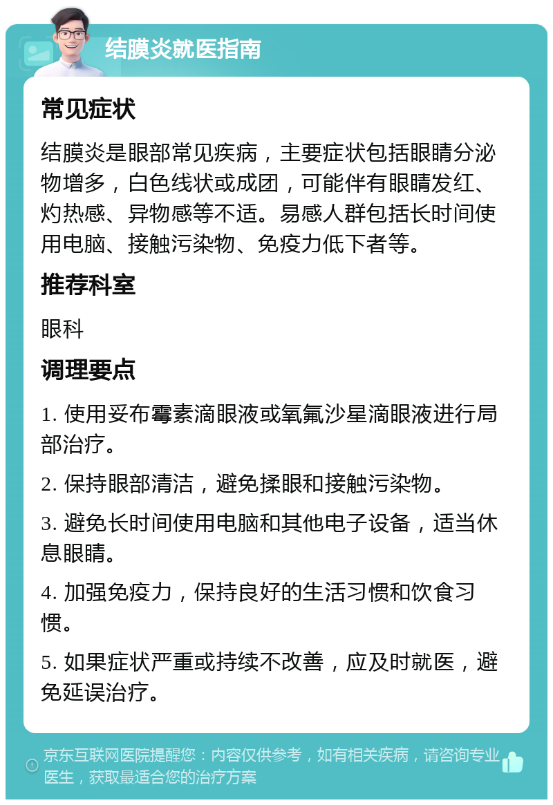 结膜炎就医指南 常见症状 结膜炎是眼部常见疾病，主要症状包括眼睛分泌物增多，白色线状或成团，可能伴有眼睛发红、灼热感、异物感等不适。易感人群包括长时间使用电脑、接触污染物、免疫力低下者等。 推荐科室 眼科 调理要点 1. 使用妥布霉素滴眼液或氧氟沙星滴眼液进行局部治疗。 2. 保持眼部清洁，避免揉眼和接触污染物。 3. 避免长时间使用电脑和其他电子设备，适当休息眼睛。 4. 加强免疫力，保持良好的生活习惯和饮食习惯。 5. 如果症状严重或持续不改善，应及时就医，避免延误治疗。