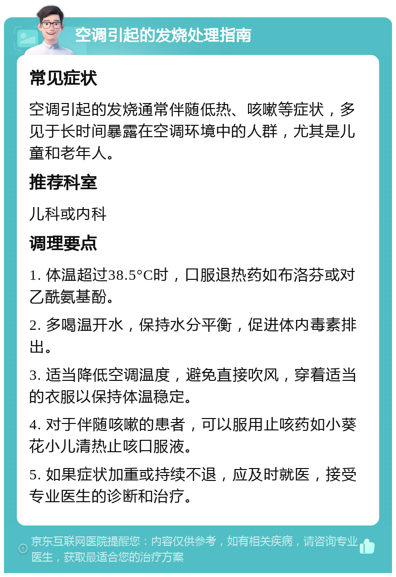 空调引起的发烧处理指南 常见症状 空调引起的发烧通常伴随低热、咳嗽等症状，多见于长时间暴露在空调环境中的人群，尤其是儿童和老年人。 推荐科室 儿科或内科 调理要点 1. 体温超过38.5°C时，口服退热药如布洛芬或对乙酰氨基酚。 2. 多喝温开水，保持水分平衡，促进体内毒素排出。 3. 适当降低空调温度，避免直接吹风，穿着适当的衣服以保持体温稳定。 4. 对于伴随咳嗽的患者，可以服用止咳药如小葵花小儿清热止咳口服液。 5. 如果症状加重或持续不退，应及时就医，接受专业医生的诊断和治疗。