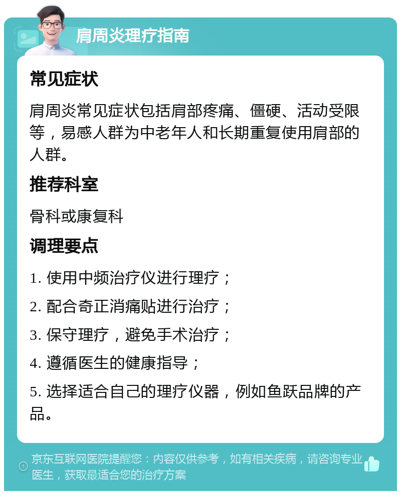 肩周炎理疗指南 常见症状 肩周炎常见症状包括肩部疼痛、僵硬、活动受限等，易感人群为中老年人和长期重复使用肩部的人群。 推荐科室 骨科或康复科 调理要点 1. 使用中频治疗仪进行理疗； 2. 配合奇正消痛贴进行治疗； 3. 保守理疗，避免手术治疗； 4. 遵循医生的健康指导； 5. 选择适合自己的理疗仪器，例如鱼跃品牌的产品。