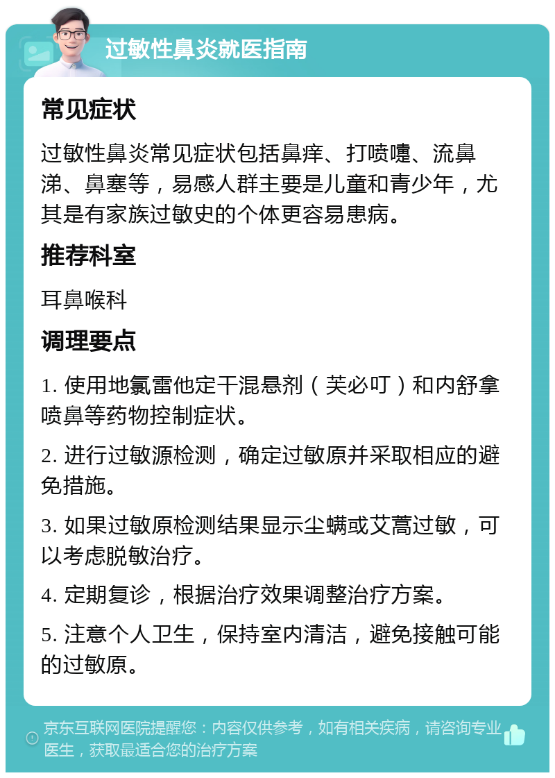 过敏性鼻炎就医指南 常见症状 过敏性鼻炎常见症状包括鼻痒、打喷嚏、流鼻涕、鼻塞等，易感人群主要是儿童和青少年，尤其是有家族过敏史的个体更容易患病。 推荐科室 耳鼻喉科 调理要点 1. 使用地氯雷他定干混悬剂（芙必叮）和内舒拿喷鼻等药物控制症状。 2. 进行过敏源检测，确定过敏原并采取相应的避免措施。 3. 如果过敏原检测结果显示尘螨或艾蒿过敏，可以考虑脱敏治疗。 4. 定期复诊，根据治疗效果调整治疗方案。 5. 注意个人卫生，保持室内清洁，避免接触可能的过敏原。