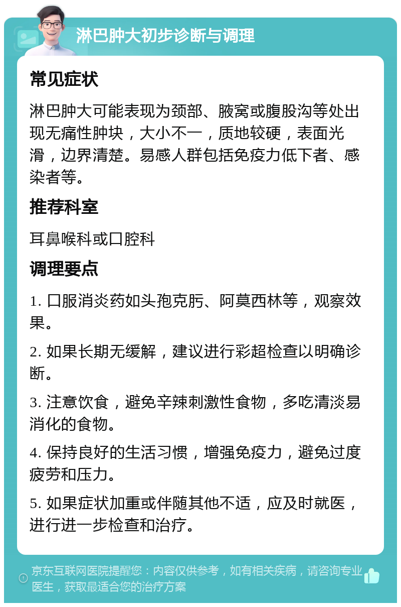 淋巴肿大初步诊断与调理 常见症状 淋巴肿大可能表现为颈部、腋窝或腹股沟等处出现无痛性肿块，大小不一，质地较硬，表面光滑，边界清楚。易感人群包括免疫力低下者、感染者等。 推荐科室 耳鼻喉科或口腔科 调理要点 1. 口服消炎药如头孢克肟、阿莫西林等，观察效果。 2. 如果长期无缓解，建议进行彩超检查以明确诊断。 3. 注意饮食，避免辛辣刺激性食物，多吃清淡易消化的食物。 4. 保持良好的生活习惯，增强免疫力，避免过度疲劳和压力。 5. 如果症状加重或伴随其他不适，应及时就医，进行进一步检查和治疗。