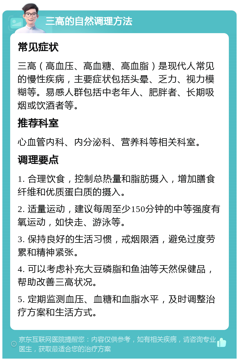 三高的自然调理方法 常见症状 三高（高血压、高血糖、高血脂）是现代人常见的慢性疾病，主要症状包括头晕、乏力、视力模糊等。易感人群包括中老年人、肥胖者、长期吸烟或饮酒者等。 推荐科室 心血管内科、内分泌科、营养科等相关科室。 调理要点 1. 合理饮食，控制总热量和脂肪摄入，增加膳食纤维和优质蛋白质的摄入。 2. 适量运动，建议每周至少150分钟的中等强度有氧运动，如快走、游泳等。 3. 保持良好的生活习惯，戒烟限酒，避免过度劳累和精神紧张。 4. 可以考虑补充大豆磷脂和鱼油等天然保健品，帮助改善三高状况。 5. 定期监测血压、血糖和血脂水平，及时调整治疗方案和生活方式。