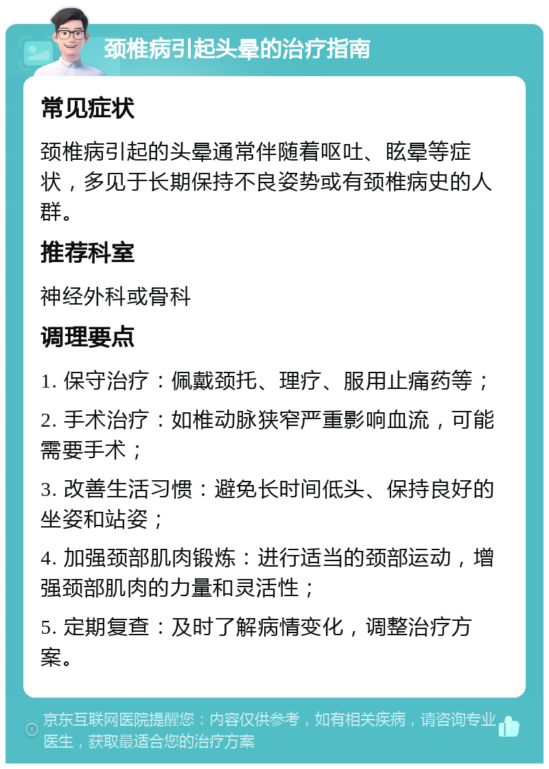 颈椎病引起头晕的治疗指南 常见症状 颈椎病引起的头晕通常伴随着呕吐、眩晕等症状，多见于长期保持不良姿势或有颈椎病史的人群。 推荐科室 神经外科或骨科 调理要点 1. 保守治疗：佩戴颈托、理疗、服用止痛药等； 2. 手术治疗：如椎动脉狭窄严重影响血流，可能需要手术； 3. 改善生活习惯：避免长时间低头、保持良好的坐姿和站姿； 4. 加强颈部肌肉锻炼：进行适当的颈部运动，增强颈部肌肉的力量和灵活性； 5. 定期复查：及时了解病情变化，调整治疗方案。