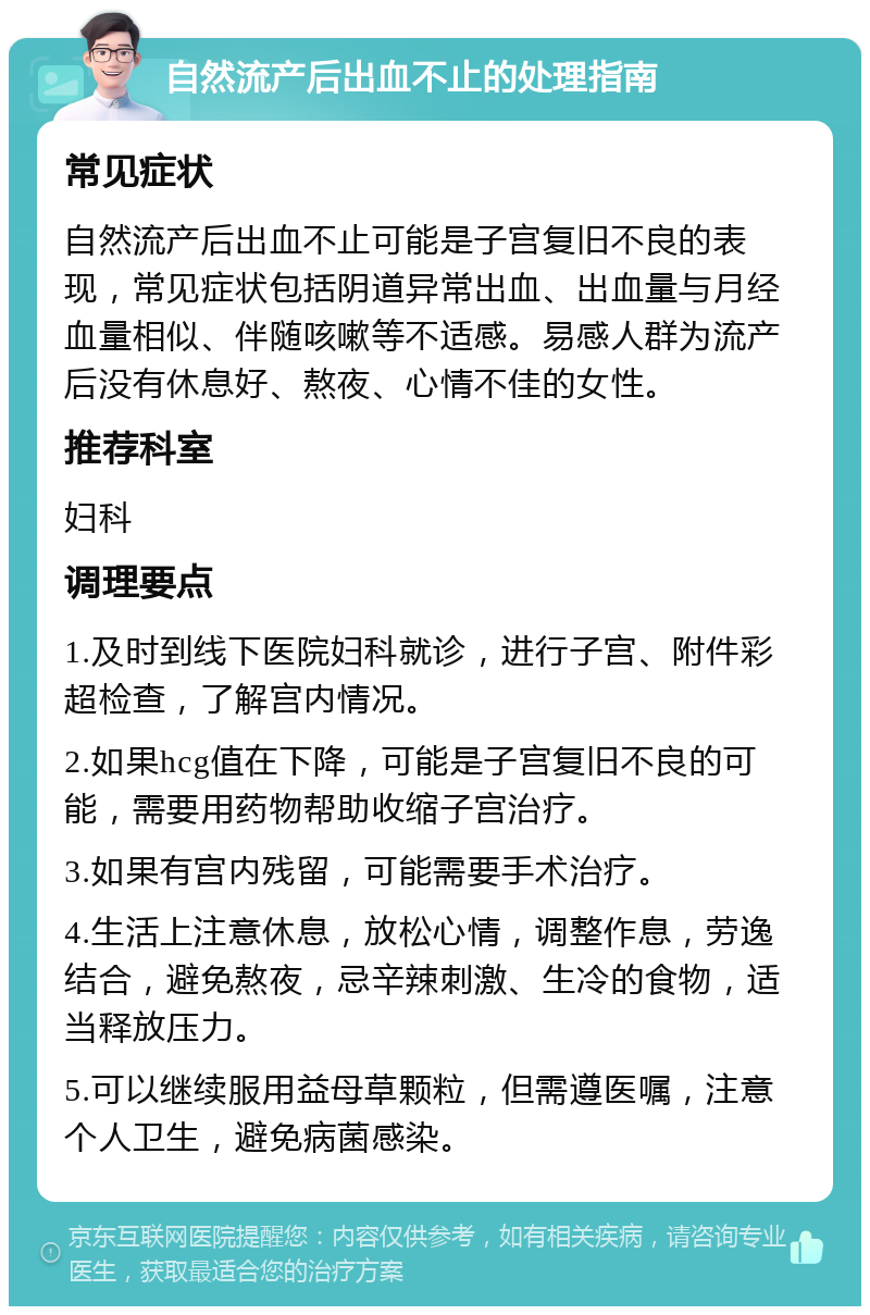 自然流产后出血不止的处理指南 常见症状 自然流产后出血不止可能是子宫复旧不良的表现，常见症状包括阴道异常出血、出血量与月经血量相似、伴随咳嗽等不适感。易感人群为流产后没有休息好、熬夜、心情不佳的女性。 推荐科室 妇科 调理要点 1.及时到线下医院妇科就诊，进行子宫、附件彩超检查，了解宫内情况。 2.如果hcg值在下降，可能是子宫复旧不良的可能，需要用药物帮助收缩子宫治疗。 3.如果有宫内残留，可能需要手术治疗。 4.生活上注意休息，放松心情，调整作息，劳逸结合，避免熬夜，忌辛辣刺激、生冷的食物，适当释放压力。 5.可以继续服用益母草颗粒，但需遵医嘱，注意个人卫生，避免病菌感染。