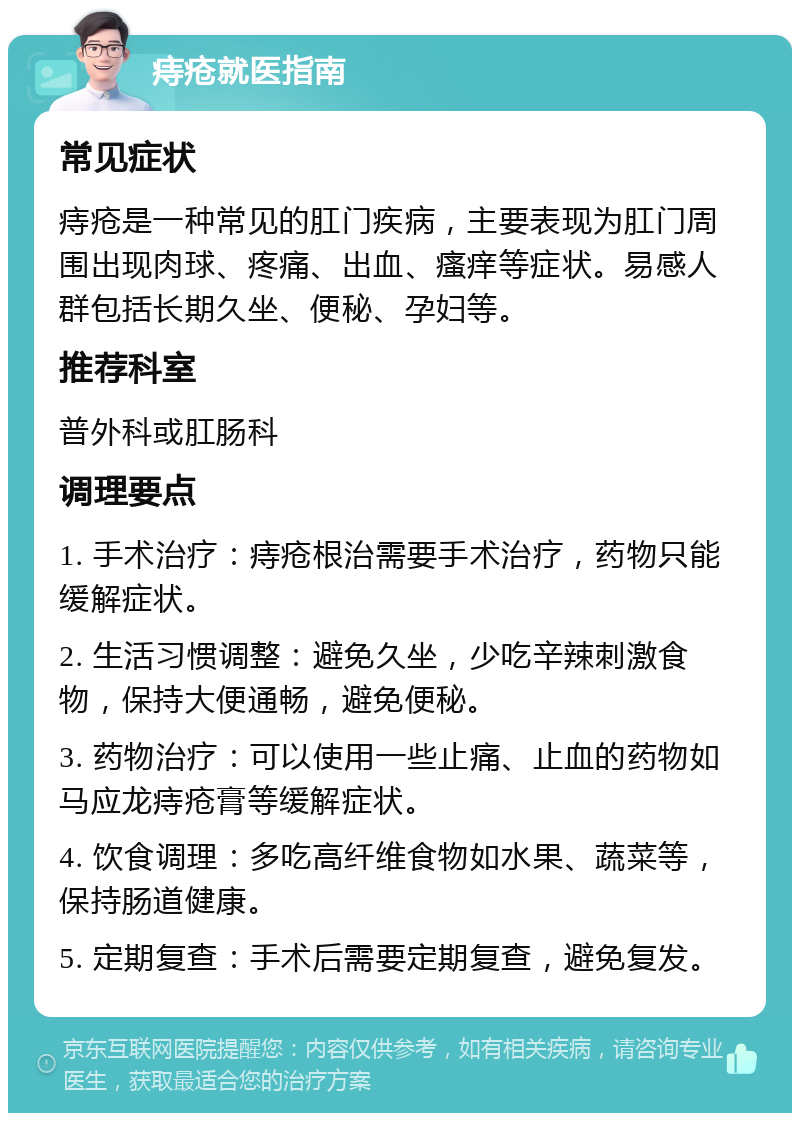 痔疮就医指南 常见症状 痔疮是一种常见的肛门疾病，主要表现为肛门周围出现肉球、疼痛、出血、瘙痒等症状。易感人群包括长期久坐、便秘、孕妇等。 推荐科室 普外科或肛肠科 调理要点 1. 手术治疗：痔疮根治需要手术治疗，药物只能缓解症状。 2. 生活习惯调整：避免久坐，少吃辛辣刺激食物，保持大便通畅，避免便秘。 3. 药物治疗：可以使用一些止痛、止血的药物如马应龙痔疮膏等缓解症状。 4. 饮食调理：多吃高纤维食物如水果、蔬菜等，保持肠道健康。 5. 定期复查：手术后需要定期复查，避免复发。