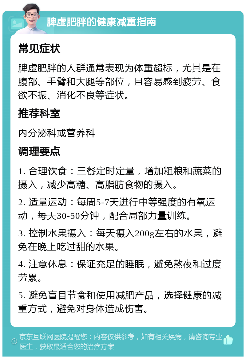 脾虚肥胖的健康减重指南 常见症状 脾虚肥胖的人群通常表现为体重超标，尤其是在腹部、手臂和大腿等部位，且容易感到疲劳、食欲不振、消化不良等症状。 推荐科室 内分泌科或营养科 调理要点 1. 合理饮食：三餐定时定量，增加粗粮和蔬菜的摄入，减少高糖、高脂肪食物的摄入。 2. 适量运动：每周5-7天进行中等强度的有氧运动，每天30-50分钟，配合局部力量训练。 3. 控制水果摄入：每天摄入200g左右的水果，避免在晚上吃过甜的水果。 4. 注意休息：保证充足的睡眠，避免熬夜和过度劳累。 5. 避免盲目节食和使用减肥产品，选择健康的减重方式，避免对身体造成伤害。