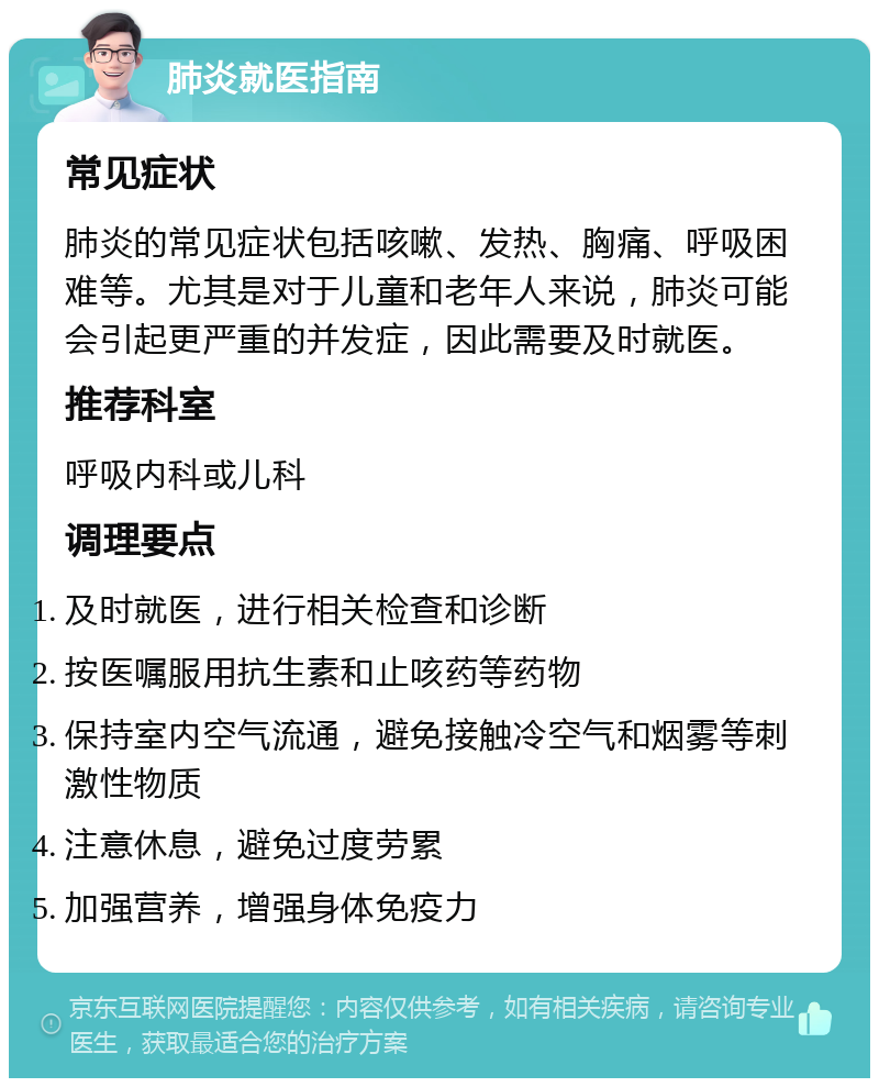 肺炎就医指南 常见症状 肺炎的常见症状包括咳嗽、发热、胸痛、呼吸困难等。尤其是对于儿童和老年人来说，肺炎可能会引起更严重的并发症，因此需要及时就医。 推荐科室 呼吸内科或儿科 调理要点 及时就医，进行相关检查和诊断 按医嘱服用抗生素和止咳药等药物 保持室内空气流通，避免接触冷空气和烟雾等刺激性物质 注意休息，避免过度劳累 加强营养，增强身体免疫力