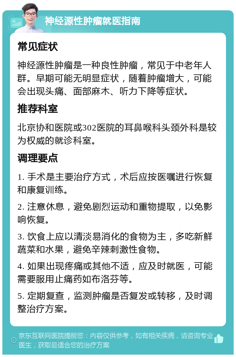 神经源性肿瘤就医指南 常见症状 神经源性肿瘤是一种良性肿瘤，常见于中老年人群。早期可能无明显症状，随着肿瘤增大，可能会出现头痛、面部麻木、听力下降等症状。 推荐科室 北京协和医院或302医院的耳鼻喉科头颈外科是较为权威的就诊科室。 调理要点 1. 手术是主要治疗方式，术后应按医嘱进行恢复和康复训练。 2. 注意休息，避免剧烈运动和重物提取，以免影响恢复。 3. 饮食上应以清淡易消化的食物为主，多吃新鲜蔬菜和水果，避免辛辣刺激性食物。 4. 如果出现疼痛或其他不适，应及时就医，可能需要服用止痛药如布洛芬等。 5. 定期复查，监测肿瘤是否复发或转移，及时调整治疗方案。