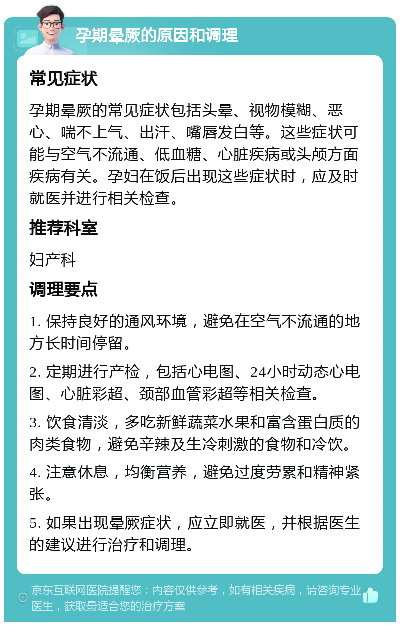 孕期晕厥的原因和调理 常见症状 孕期晕厥的常见症状包括头晕、视物模糊、恶心、喘不上气、出汗、嘴唇发白等。这些症状可能与空气不流通、低血糖、心脏疾病或头颅方面疾病有关。孕妇在饭后出现这些症状时，应及时就医并进行相关检查。 推荐科室 妇产科 调理要点 1. 保持良好的通风环境，避免在空气不流通的地方长时间停留。 2. 定期进行产检，包括心电图、24小时动态心电图、心脏彩超、颈部血管彩超等相关检查。 3. 饮食清淡，多吃新鲜蔬菜水果和富含蛋白质的肉类食物，避免辛辣及生冷刺激的食物和冷饮。 4. 注意休息，均衡营养，避免过度劳累和精神紧张。 5. 如果出现晕厥症状，应立即就医，并根据医生的建议进行治疗和调理。