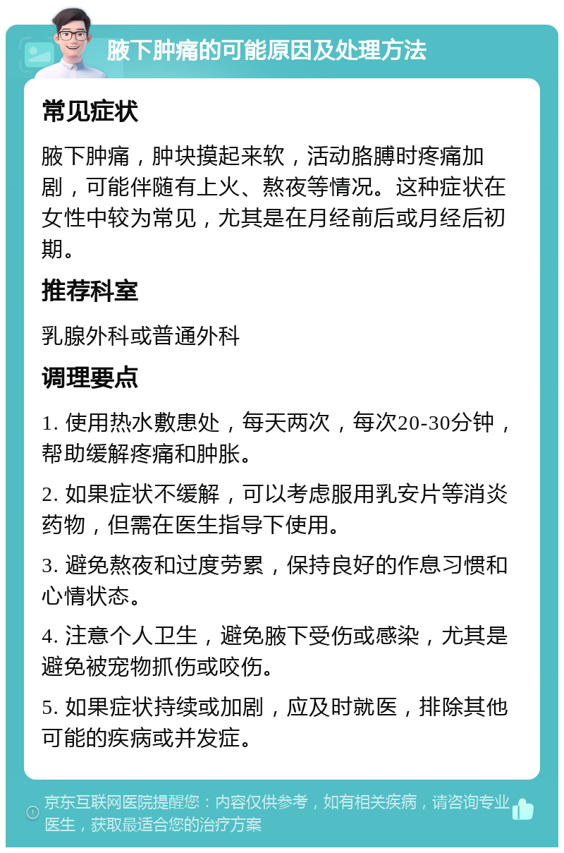 腋下肿痛的可能原因及处理方法 常见症状 腋下肿痛，肿块摸起来软，活动胳膊时疼痛加剧，可能伴随有上火、熬夜等情况。这种症状在女性中较为常见，尤其是在月经前后或月经后初期。 推荐科室 乳腺外科或普通外科 调理要点 1. 使用热水敷患处，每天两次，每次20-30分钟，帮助缓解疼痛和肿胀。 2. 如果症状不缓解，可以考虑服用乳安片等消炎药物，但需在医生指导下使用。 3. 避免熬夜和过度劳累，保持良好的作息习惯和心情状态。 4. 注意个人卫生，避免腋下受伤或感染，尤其是避免被宠物抓伤或咬伤。 5. 如果症状持续或加剧，应及时就医，排除其他可能的疾病或并发症。