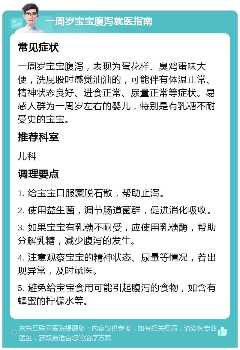 一周岁宝宝腹泻就医指南 常见症状 一周岁宝宝腹泻，表现为蛋花样、臭鸡蛋味大便，洗屁股时感觉油油的，可能伴有体温正常、精神状态良好、进食正常、尿量正常等症状。易感人群为一周岁左右的婴儿，特别是有乳糖不耐受史的宝宝。 推荐科室 儿科 调理要点 1. 给宝宝口服蒙脱石散，帮助止泻。 2. 使用益生菌，调节肠道菌群，促进消化吸收。 3. 如果宝宝有乳糖不耐受，应使用乳糖酶，帮助分解乳糖，减少腹泻的发生。 4. 注意观察宝宝的精神状态、尿量等情况，若出现异常，及时就医。 5. 避免给宝宝食用可能引起腹泻的食物，如含有蜂蜜的柠檬水等。